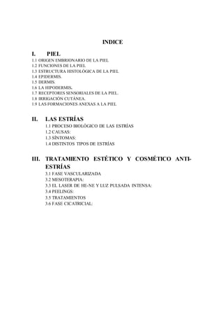 INDICE
I. PIEL
1.1 ORIGEN EMBRIONARIO DE LA PIEL
1.2 FUNCIONES DE LA PIEL
1.3 ESTRUCTURA HISTOLÓGICA DE LA PIEL
1.4 EPIDERMIS.
1.5 DERMIS.
1.6 LA HIPODERMIS.
1.7 RECEPTORES SENSORIALES DE LA PIEL.
1.8 IRRIGACIÓN CUTÁNEA.
1.9 LAS FORMACIONES ANEXAS A LA PIEL
II. LAS ESTRÍAS
1.1 PROCESO BIOLÓGICO DE LAS ESTRÍAS
1.2 CAUSAS:
1.3 SÍNTOMAS:
1.4 DISTINTOS TIPOS DE ESTRÍAS
III. TRATAMIENTO ESTÉTICO Y COSMÉTICO ANTI-
ESTRÍAS
3.1 FASE VASCULARIZADA
3.2 MESOTERAPIA:
3.3 EL LASER DE HE-NE Y LUZ PULSADA INTENSA:
3.4 PEELINGS:
3.5 TRATAMIENTOS
3.6 FASE CICATRICIAL:
 