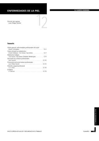 ENCICLOPEDIA DE SALUD Y SEGURIDAD EN EL TRABAJO 12.1 SUMARIO 12.1
12.ENFERMEDADESDELAPIEL
ENFERMEDADES DE LA PIEL EL CUERPO HUMANO
Director del capítulo
Louis-Philippe Durocher
12
Sumario
SUMARIO
Visión general: enfermedades profesionales de la piel
Donald J. Birmingham . . . . . . . . . . . . . . . . . . . . . . . . . . . . . . . . 12.2
Cáncer de piel no melanocítico
Elisabete Weiderpass, Timo Partanen, Paolo Boffetta . . . . . . . . . . . . . . 12.7
Melanoma maligno
Timo Partanen, Paolo Boffetta, Elisabete Weiderpass . . . . . . . . . . 12.9
Dermatitis de contacto profesionales
Denis Sasseville . . . . . . . . . . . . . . . . . . . . . . . . . . . . . . . . . . . . 12.10
Prevención de las dermatosis profesionales
Louis-Phillipe Durocher . . . . . . . . . . . . . . . . . . . . . . . . . . . . . . . 12.14
Distrofia ungüeal profesional
C.D. Calnan. . . . . . . . . . . . . . . . . . . . . . . . . . . . . . . . . . . . . . 12.18
Estigmas
H. Mierzecki . . . . . . . . . . . . . . . . . . . . . . . . . . . . . . . . . . . . . 12.19
 