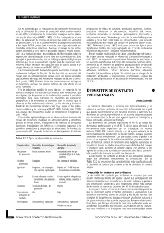 Se ha estimado que la reducción de la exposición recreativa al
sol y la utilización de cremas de protección solar podrían reducir
en un 40% la incidencia de melanomas malignos en las pobla-
ciones de alto riesgo (IARC 1990). En los trabajadores al aire
libre, la aplicación de cremas de protección solar con un factor
de protección UV-B de 15 como mínimo y una protección frente
a los rayos UV-A, junto con el uso de una ropa adecuada son
medidas protectoras prácticas. Aunque el riesgo de las activi-
dades laborales al aire libre es plausible, dada la mayor exposi-
ción a la radiación solar, los resultados de los estudios sobre la
exposición laboral regular al aire libre son contradictorios. Esto
se explica, probablemente, por los hallazgos epidemiológicos que
indican que no es la exposición regular, sino la exposición inter-
mitente a dosis elevadas de radiación solar lo que se asocia a un
riesgo elevado de melanoma (IARC 1992b).
La inmunosupresión terapéutica puede aumentar el riesgo de
melanoma maligno de la piel. Se ha descrito un aumento del
riesgo con los anticonceptivos orales, pero no parece probable
que aumente el riesgo de melanoma maligno de la piel (Hanna-
ford y cols. 1991). Pueden inducirse melanomas con estrógenos
en hamsters, aunque no existen indicios de este efecto en los
seres humanos.
En la población adulta de raza blanca, la mayoría de los
tumores malignos intraoculares primarios son melanomas, que
se originan por lo general en los melanocitos uveales. Los índices
estimados para estos cánceres no muestran las variaciones
geográficas y la tendencia al aumento con el tiempo que se
observa en los melanomas cutáneos. La incidencia y la morta-
lidad de los melanomas oculares son muy bajas en las pobla-
ciones asiáticas y de raza negra (IARC 1990, Sahel y cols. 1993).
Las causas del melanoma ocular se desconocen (Higginson y
cols. 1992).
En estudios epidemiológicos se ha observado un aumento del
riesgo de melanoma maligno en administradores y directivos,
pilotos de líneas aéreas, trabajadores de fábricas de productos
químicos, trabajadores de refinerías y personas expuestas a la
gasolina, vendedores y empleados de almacenes. Se ha descrito
un aumento del riesgo de melanoma en las siguientes industrias:
producción de fibra de celulosa, productos químicos, textiles,
productos eléctricos y electrónicos, industria del metal,
productos minerales no metálicos, petroquímica, impresión y
telecomunicaciones. Sin embargo, muchos de estos hallazgos son
aislados y no se han confirmado en otros estudios. Una serie de
metaanálisis de los riesgos del cáncer en granjeros (Blair y cols.
1992; Nelemans y cols. 1993) indicaron un exceso ligero, pero
significativo (índice de riesgo agregado de 1,15) de melanoma
maligno de la piel en 11 estudios epidemiológicos.
En un estudio multicéntrico de casos controles sobre el cáncer
de origen laboral realizado en Montreal, Canadá (Siemiatycki y
cols. 1991), las siguientes exposiciones laborales se asociaron a
un aumento significativo del riesgo de melanoma cutáneo: cloro,
emisiones de los motores de propano, productos de la pirólisis de
los plásticos, polvo de tejidos, fibras de lana, fibras acrílicas,
adhesivos sintéticos, “otras” pinturas, barnices, alquenos
clorados, tricloroetileno y lejías. Se estimó que el riesgo de la
población atribuible a exposiciones profesionales, según las
asociaciones significativas en los datos del mismo estudio, era del
11,1 %.
•DERMATITIS DE CONTACTO
PROFESIONALES
DERMATITIS DE CONTACTO PROFESIONALES
Denis Sasseville
Los términos dermatitis y eccema son intercambiables y se
refieren a un tipo particular de reacción inflamatoria de la piel
que puede desencadenarse por factores internos o externos. La
dermatitis de contacto profesional es un eccema exógeno causado
por la interacción de la piel con agentes químicos, biológicos y
físicos del medio ambiente de trabajo.
La dermatitis de contacto representa el 90 % de todas las
dermatosis profesionales y en el 80 % de los casos afectará a la
herramienta más importante de un trabajador: las manos
(Adams 1988). El contacto directo con el agente ofensor es la
forma habitual de producción de la dermatitis, aunque pueden
intervenir otros mecanismos. Las partículas, como el polvo o el
humo, o los vapores de las sustancias volátiles, pueden provocar
una dermatitis de contacto de transmisión aérea. Algunas sustancias se
transfieren desde los dedos a localizaciones distantes del cuerpo
y producen una dermatitis de contacto ectópica. Por último, si un
agente de contacto es activado por la exposición a la luz ultravio-
leta puede inducirse una dermatitis por fotocontacto.
La dermatitis de contacto se divide en dos categorías amplias
según los diferentes mecanismos de producción. En la
Tabla 12.2 se enumeran las características más significativas de
la dermatitis de contacto por irritantes y de la dermatitis de contacto
alérgica.
Dermatitis de contacto por irritantes
La dermatitis de contacto por irritantes se produce por una
acción citotóxica directa del agente causal. La participación del
sistema inmunitario es secundaria a la lesión cutánea y provoca
una inflamación visible de la piel. Representa el tipo más común
de dermatitis de contacto, causante del 80 % de todos los casos.
La mayoría de los productos irritantes son sustancias químicas
que se clasifican como irritantes inmediatos o acumulativos. Las
sustancias corrosivas, como los ácidos y los álcalis fuertes, son
ejemplos de los primeros, porque provocan una lesión cutánea a
los pocos minutos u horas de la exposición. En general se identi-
fican bien, por lo que el contacto con estas sustancias suele ser
accidental. En cambio, los irritantes acumulativos son de natura-
leza más insidiosa y el trabajador no suele reconocerlos como
12.10 DERMATITIS DE CONTACTO PROFESIONALES ENCICLOPEDIA DE SALUD Y SEGURIDAD EN EL TRABAJO
EL CUERPO HUMANO
Características Dermatitis de contacto por
irritantes
Dermatitis de contacto
alérgica
Mecanismo
de producción
Efecto citotóxico directo Inmunidad celular del tipo
retardado (Tipo IV de Gell y
Coombs)
Víctimas
potenciales
Cualquiera Una minoría de individuos
Aparición Progresiva, tras una exposi-
ción repetida o prolongada
Rápida, en 12–48 horas en
los individuos sensibilizados
Signos Eccema subagudo o crónico
con eritema, descamación y
fisuras
Eccema agudo o subagudo con
eritema, edema, ampollas y
vesículas
Síntomas Sensación de dolor y de
quemazón
Prurito
Concentración
del agente de
contacto
Alta Baja
Investigación Antecedentes y exploración Antecedentes y exploración
Pruebas de parche
Tabla 12.2 Tipos de dermatitis de contacto.
 