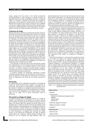 manos, aunque esto sólo sucede si han sufrido previamente
microtraumatismos y están expuestos a niveles excesivos de
humedad durante períodos prolongados (Durocher y Paquette
1985). Los animales, y también las personas que trabajan en
guarderías y centros sanitarios, pueden actuar como vectores de
infestaciones parasitarias por ácaros y piojos del cuero cabelludo
y de la sarna. Algunas plantas (Rhus sp.) o flores (Alstroemeria sp.,
crisantemos, tulipanes) pueden causar fitodermatitis. Por último,
algunos extractos de madera provocan dermatitis de contacto.
Cofactores de riesgo
Algunas alteraciones cutáneas no profesionales pueden exacerbar
los efectos de los factores ambientales sobre la piel de los trabaja-
dores. Por ejemplo, desde hace tiempo se sabe que el riesgo de
dermatitis de contacto por irritantes aumenta en gran medida en
los individuos con antecedentes médicos de atopia, incluso en
ausencia de dermatitis atópica. En un estudio de 47 casos de
dermatitis de contacto por irritantes de las manos de trabajadores
de plantas de procesado de alimentos, el 64 % tenía antecedentes
de atopia (Cronin 1987). Los individuos con dermatitis atópica
sufren procesos irritativos más graves cuando se exponen al lauril
sulfato sódico que se encuentra habitualmente en los jabones
(Agner 1991). La predisposición a los trastornos alérgicos (Tipo I)
(diátesis atópica), sin embargo, no aumenta el riesgo de sufrir una
dermatitis de contacto alérgica retardada (Tipo IV), ni siquiera al
níquel (Schubert y cols. 1987), que es el alergeno más investigado.
Por otro lado, se ha observado recientemente que la atopia favo-
rece el desarrollo de urticaria de contacto (alergia del Tipo I) al
látex de caucho en los trabajadores sanitarios (Turjanmaa 1987;
Durocher 1995) y al pescado en los trabajadores de empresas de
abastecimiento de comidas (Cronin 1987).
En la psoriasis, la capa más externa de la piel (estrato córneo)
está engrosada pero no forma hiperqueratosis (paraqueratótica)
y es menos resistente a los irritantes cutáneos y a la tracción
mecánica. Las lesiones cutáneas frecuentes pueden empeorar
una psoriasis previa y en el tejido cicatricial pueden desarrollarse
nuevas lesiones psoriáticas isomórficas.
El contacto repetido con detergentes, disolventes o polvos
astringentes puede provocar una dermatitis de contacto por irri-
tantes secundaria en las personas con xerodermia. De la misma
forma, la exposición a los aceites de freír puede exacerbar el
acné.
Prevención
Es indispensable que los trabajadores entiendan con claridad los
factores de riesgo relevantes para establecer los programas de
prevención, que podrán ser institucionales o personales, como,
por ejemplo, el empleo de un equipo de protección personal. La
eficacia de los programas de prevención depende de la colabora-
ción estrecha de los trabajadores y la empresa durante su desa-
rrollo. En la Tabla 12.9 se ofrece información sobre la
prevención.
Prevención en el lugar de trabajo
El objetivo principal de las medidas preventivas en el lugar de
trabajo es la eliminación de los peligros en su origen. Siempre
que sea posible, la sustitución de una sustancia tóxica por otra no
tóxica es la solución ideal. Por ejemplo, los efectos tóxicos de un
disolvente que se utiliza de forma incorrecta para limpiar la piel
pueden eliminarse sustituyéndolo por un detergente sintético sin
efectos sistémicos y menos irritante. En la actualidad se dispone
de varios polvos de cemento no alergénicos en los que se sustituye
el cromo hexavalente, un alergeno bien conocido, por sulfato
ferroso. En los sistemas de refrigeración con agua, los agentes
anticorrosivos que contienen cromato pueden sustituirse por
borato de zinc, un alergeno más débil (Mathias 1990). Los
biocidas alergénicos de los aceites de corte pueden sustituirse por
otros agentes conservantes. La utilización de guantes de goma
sintética o de PVC puede evitar el desarrollo de alergias al látex
en los trabajadores sanitarios. La sustitución de la aminoetanola-
mina por trietanolamina en los fundentes decapantes que se
emplean para soldar los cables de aluminio ha reducido la inci-
dencia de trastornos alérgicos (Lachapelle y cols. 1992).
La modificación de los procesos de producción para evitar el
contacto de la piel con sustancias peligrosas puede constituir una
alternativa aceptable cuando la sustitución es imposible o el
riesgo es bajo. Algunas modificaciones simples consisten en el
uso de pantallas o de tubos flexibles para eliminar las salpica-
duras durante la transferencia de líquidos, o de filtros para
retener los residuos y reducir la necesidad de limpieza manual.
Asimismo, puede resultar útil dotar a las herramientas y a los
equipos de puntos de agarre más naturales para evitar la presión
y la fricción excesivas en las manos y prevenir el contacto de la
piel con agentes irritantes. Otra medida eficaz es la instalación
de sistemas de ventilación con captura local y con dispositivos de
captura que limiten las nebulizaciones o reduzcan la concentra-
ción de las partículas de polvo en el aire. En los centros donde se
han automatizado totalmente los procesos para evitar los peli-
gros ambientales, deberá prestarse particular atención a la
formación de los trabajadores responsables de la reparación y
limpieza de los equipos, y pueden necesitarse medidas preven-
tivas específicas para limitar su exposición (Lachapell y
cols. 1992).
Todo el personal debe ser consciente de los peligros presentes
en los centros de trabajo y las medidas colectivas sólo serán
eficaces si se acompañan de un programa completo de información.
Pueden utilizarse Fichas Técnicas de Seguridad para identificar
sustancias peligrosas y potencialmente peligrosas. Es posible
utilizar también signos de advertencias del peligro para identi-
ficar con rapidez estas sustancias. El nivel de riesgo puede codifi-
carse visualmente con un color simple. Por ejemplo, una
pegatina roja podría señalar la presencia de un producto peli-
groso y la necesidad de evitar el contacto con la piel. Este código
sería apropiado para una sustancia corrosiva que ataque con
rapidez la piel. De la misma forma, una pegatina amarilla
podría indicar la necesidad de proceder con prudencia, por
ejemplo, al manipular una sustancia capaz de dañar la piel tras
el contacto repetido o prolongado (Durocher 1984). La exhibi-
ción periódica de carteles y la utilización ocasional de elementos
audiovisuales refuerza la información suministrada y estimula el
EL CUERPO HUMANO
12.16 PREVENCION DE LAS DERMATOSIS PROFESIONALES ENCICLOPEDIA DE SALUD Y SEGURIDAD EN EL TRABAJO
Medidas colectivas
• Sustitución
• Control ambiental:
Utilización de herramientas para manipular materiales
Ventilación
Sistemas cerrados
Automatización
• Información y programas de formación
• Medidas de precaución en el trabajo
• Seguimiento
Protección personal
• Higiene de la piel
• Agentes protectores
Tabla 12.9 • Medidas colectivas (participación en grupos)
de prevención.
 