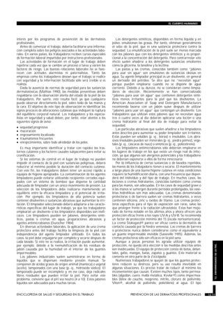 interés por los programas de prevención de las dermatosis
profesionales.
Antes de comenzar el trabajo, debería facilitarse una informa-
ción completa sobre los peligros asociados a las actividades labo-
rales. En varios países, los trabajadores reciben cursos especiales
de formación laboral impartidos por instructores profesionales.
Las actividades de formación en el lugar de trabajo deben
repetirse cada vez que se cambie un proceso o tarea y varíen los
factores de riesgo. Las buenas relaciones laborales no se favo-
recen con actitudes alarmistas ni paternalistas. Tanto las
empresas como los trabajadores desean que el trabajo se realice
con seguridad y la información facilitada sólo será creíble si es
realista.
Dada la ausencia de normas de seguridad para las sustancias
dermatotóxicas (Mathias 1990), las medidas preventivas deben
respaldarse con la observación atenta del estado de la piel de los
trabajadores. Por suerte, esto resulta fácil, ya que cualquiera
puede observar directamente la piel, sobre todo de las manos y
la cara. El objetivo de este tipo de observación es identificar los
signos precoces de alteraciones cutáneas que indiquen la ruptura
del equilibrio corporal natural. Los trabajadores y los especia-
listas en seguridad y salud deben, por tanto, estar atentos a los
siguientes signos de aviso:
• sequedad progresiva
• maceración
• engrosamiento localizado
• traumatismos frecuentes
• enrojecimientos, sobre todo alrededor de los pelos.
Es muy importante identificar y tratar con rapidez los tras-
tornos cutáneos y los factores causales subyacentes para evitar su
cronificación.
Si los sistemas de control en el lugar de trabajo no pueden
impedir el contacto de la piel con sustancias peligrosas, deberá
reducirse al mínimo posible la duración del contacto cutáneo.
Con este fin, los trabajadores deben tener un acceso rápido a
equipos de higiene apropiados. La contaminación de los agentes
limpiadores puede evitarse utilizando recipientes cerrados equi-
pados con un sistema de bombeo que dispense la cantidad
adecuada de limpiador con un único movimiento de presión. La
selección de los limpiadores debe realizarse manteniendo un
equilibrio entre la eficacia limpiadora y el potencial de irrita-
ción. Por ejemplo, los limpiadores de alta potencia suelen
contener disolventes o sustancias abrasivas que aumentan la irri-
tación. El limpiador seleccionado deberá adaptarse a las caracte-
rísticas específicas del lugar de trabajo, ya que los trabajadores
emplearán un disolvente si los limpiadores disponibles son inefi-
caces. Los limpiadores pueden ser jabones, detergentes sinté-
ticos, pastas o cremas sin agua, preparaciones abrasivas y
agentes antimicrobianos (Durocher 1984).
En diversas actividades laborales, la aplicación de una crema
protectora antes del trabajo facilita la limpieza de la piel con
independencia del agente limpiador utilizado. En todos los
casos, la piel debe enjuagarse por completo y secarse después de
cada lavado. Si esto no se realiza, la irritación puede aumentar,
por ejemplo, debido a la reemulsificación de los residuos de
jabón causada por la humedad en el interior de los guantes
impermeables.
Los jabones industriales suelen suministrarse en forma de
líquidos que se dispensan mediante presión manual. Se
componen de ácidos grasos de origen animal (manteca) o vegetal
(aceite), tamponados con una base (p. ej., hidróxido sódico). El
tamponado puede ser incompleto y, en ese caso, deja radicales
libres residuales que pueden irritar la piel. Para evitar este
problema, conviene que el pH sea neutro (4 a 10). Estos jabones
líquidos son adecuados para muchas tareas.
Los detergentes sintéticos, disponibles en forma líquida y en
polvo, emulsionan las grasas. Por tanto, eliminan generalmente
el sebo de la piel, que es una sustancia protectora contra la
sequedad. La emulsificación de la piel suele ser menos marcada
con los jabones que con los detergentes sintéticos y es propor-
cional a la concentración del detergente. Para contrarrestar este
efecto suelen añadirse a los detergentes sustancias emolientes
como la glicerina, la lanolina y la lecitina.
Las pastas y las cremas, conocidas también como “jabones
para usar sin agua” son emulsiones de sustancias oleosas en
agua. Su agente limpiador principal es un disolvente, en general
un derivado del petróleo. Se dice que no “necesitan agua”
porque pueden emplearse cuando no se dispone de agua
corriente. Debido a su dureza, no se consideran como limpia-
dores de elección. Recientemente se han comercializado
“jabones para usar sin agua” que contienen detergentes sinté-
ticos menos irritantes para la piel que los disolventes. La
American Association of Soap and Detergent Manufacturers
recomienda lavarse con un jabón suave después de utilizar
“jabones para usar sin agua” que contengan un disolvente. Los
trabajadores que utilizan estos jabones que no necesitan agua
tres o cuatro veces al día deberán aplicarse una loción o una
crema hidratante al final del día de trabajo para evitar la
sequedad.
Las partículas abrasivas que suelen añadirse a los limpiadores
antes descritos para aumentar su poder limpiador son irritantes.
Estas pueden ser solubles (p. ej., bórax) o insolubles. Los abra-
sivos insolubles pueden ser minerales (p. ej., piedra pómez), vege-
tales (p. ej., cáscaras de nuez) o sintéticos (p. ej., poliestireno).
Los limpiadores antimicrobianos sólo deberían emplearse en
los lugares de trabajo en los que existe un riesgo real de infec-
ción, ya que algunos son alergenos potenciales y los trabajadores
no deberían exponerse a ellos de forma innecesaria.
Por la influencia de ciertas sustancias o de lavados repetidos,
las manos de los trabajadores tienen a secarse. El mantenimiento
a largo plazo de una buena higiene cutánea en estas condiciones
requiere la humidificación diaria, con una frecuencia que depen-
derá del individuo y del tipo de trabajo. En muchos casos, las
lociones o cremas hidratantes, conocidas también como cremas
para las manos, son adecuadas. En los casos de sequedad grave o
si las manos se sumergen durante períodos prolongados, las vase-
linas hidrofílicas son más adecuadas. Las cremas denominadas
protectoras o de barrera suelen ser cremas hidratantes, a veces
contienen silicona, zinc u óxidos de titanio. Las cremas protec-
toras específicas para el tipo de exposición son raras, salvo las
que protegen frente a la radiación ultravioleta. Estas han mejo-
rado de forma notable en los últimos años y ahora ofrecen una
protección eficaz frente a los rayos UV-A y UV-B. Se recomienda
un factor de protección mínimo del 15 (escala norteamericana).
La crema Stokogard® parece ser eficaz contra la dermatitis de
contacto causada por la hiedra venenosa. Las cremas de barrera
o protectoras nunca deben considerarse como el equivalente a
un guante impermeable invisible (Sasseville 1995). Además, las
cremas protectoras sólo son eficaces en la piel sana.
Aunque a pocas personas les agrada utilizar equipos de
protección, no queda otra elección si las medidas descritas antes
son inadecuadas. El equipo de protección consta de botas, delan-
tales, gafas, mangas, batas, zapatos y guantes. Este material se
comenta en otra parte de la Enciclopedia.
Numerosos trabajadores se quejan de que los guantes protec-
tores reducen su destreza, pero su uso resulta inevitable en
algunas situaciones. Es preciso tratar de reducir al mínimo los
inconvenientes que causan. Existen muchos tipos, tanto permea-
bles (algodón, cuero, malla metálica, Kevlar®) como impermea-
bles (látex de caucho, neopreno, nitrilo, cloruro de polivinilo,
Viton®, alcohol de polivinilo, polietileno) al agua. El tipo
ENCICLOPEDIA DE SALUD Y SEGURIDAD EN EL TRABAJO 12.17 PREVENCION DE LAS DERMATOSIS PROFESIONALES 12.17
EL CUERPO HUMANO
12.ENFERMEDADESDELAPIEL
 