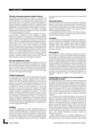 Foliculitis y dermatosis acneiformes, incluido el cloracné
Las personas que desempeñan su trabajo en condiciones de
suciedad desarrollan con frecuencia lesiones que afectan a los
orificios foliculares. Los comedones (puntos negros) pueden ser el
único efecto obvio de la exposición, aunque suelen producirse
también infecciones secundarias del folículo. El problema puede
agravarse también si la higiene personal y los hábitos de aseo son
inapropiados. Las lesiones foliculares suelen aparecer en los ante-
brazos y, con menos frecuencia, en los muslos y las nalgas,
aunque pueden presentarse en cualquier sitio, salvo en las palmas
de las manos y las plantas de los pies.
Las lesiones foliculares y acneiformes se producen por la expo-
sición excesiva a líquidos de corte insolubles, a diversos
productos del alquitrán, a la parafina y a ciertos hidrocarburos
clorados aromáticos. El acné producido por cualquiera de estos
agentes puede ser muy extenso. El cloracné es la forma más
grave, no sólo por la posible desfiguración (hiperpigmentación y
cicatrización), sino también por la lesión hepática, incluida la
porfiria cutánea tarda y otros efectos sistémicos que pueden
provocar los agentes químicos. Entre los compuestos que causan
cloracné se encuentran los cloronaftalenos, los clorodifenilos, los
clorotrifenilos, la hexaclorodibenzo-p-dioxina, el tetracloroazoxi-
benceno y la tetraclorodibenzodioxina (TCDD). Los puntos
negros y las lesiones quísticas del cloracné suelen aparecer
primero en las zonas laterales de la frente y en los párpados. Si la
exposición continúa, pueden aparecer lesiones sobre extensas
áreas corporales, salvo en las zonas palmares y plantares.
Reacciones inducidas por el sudor
Numerosos puestos de trabajo implican exposición al calor; si el
calor y la sudoración son excesivas y se siguen de una evapora-
ción insuficiente del sudor de la piel, puede producirse un sarpu-
llido. Si la zona afectada se erosiona por el roce de una superficie
cutánea con otra, aparecen con frecuencia infecciones bacte-
rianas o fúngicas. Esto sucede sobre todo en el hueco axilar, bajo
las mamas, en la ingle y entre las nalgas.
Cambios de pigmentación
Las alteraciones del color de la piel de origen profesional pueden
ser provocadas por colorantes, metales pesados, explosivos,
algunos hidrocarburos clorados, alquitranes y la luz solar. La
variación del color cutáneo puede producirse por una reacción
química en la queratina, como sucede cuando ésta se tiñe con
metafenilenodiamina, azul de metileno o trinitrotolueno. A veces
se produce un cambio de color permanente en zonas más
profundas de la piel, como sucede con la argiria o los tatuajes
traumáticos. El aumento de pigmentación inducido por los hidro-
carburos clorados, los compuestos de alquitrán , los metales
pesados y los aceites derivados del petróleo se produce a conse-
cuencia de la estimulación y la producción excesiva de melanina.
Las quemaduras, la dermatitis de contacto, y el contacto con
ciertos compuestos de hidroquinona u otros agentes oxidantes
utilizados en algunos productos sanitarios y adhesivos (como los
aminofenoles terciarios, el catecolbutilo terciario y el fenol butilo
terciario) pueden provocar hipopigmentación o despigmentación
en zonas cutáneas determinadas.
Neoplasias
Las lesiones neoplásicas de origen profesional pueden ser
malignas o benignas (cancerosas o no cancerosas). El melanoma y
el cáncer de piel no melanocítico se comentan en otros dos apar-
tados de este capítulo. Los quistes traumáticos, los fibromas, las
verrugas por amianto, petróleo o alquitrán y el queratoacantoma
son neoplasias benignas típicas. Los queratoacantomas pueden
asociarse a una exposición excesiva a la luz solar y también se
han relacionado con el contacto con petróleo, brea de alquitrán y
alquitrán.
Alteraciones ulcerosas
Está demostrada la acción ulcerosa de los siguientes compuestos
químicos: ácido crómico, dicromato potásico concentrado, trió-
xido de arsenio, óxido de calcio, nitrato cálcico y carburo cálcico.
Las principales zonas afectadas son los dedos de las manos y los
pliegues y grietas palmares. Varios de estos agentes producen
también perforación del tabique nasal.
Las quemaduras químicas o térmicas, las heridas contusas o
las infecciones bacterianas o fúngicas pueden provocar excava-
ciones ulcerosas de la parte afectada.
Granulomas
En muchos puestos de trabajo pueden producirse granulomas si
se dan las circunstancias apropiadas. La exposición profesional a
bacterias, hongos, virus o parásitos puede causar granulomas.
Sustancias inertes como fragmentos óseos, astillas de madera,
carbonilla, restos de coral o grava y minerales como el berilio, el
sílice y el circonio pueden provocar también granulomas tras
incrustarse en la piel.
Otros trastornos
La dermatitis de contacto profesional representa al menos el
80 % de todos los casos de enfermedades cutáneas profesionales.
Sin embargo, en la clasificación anterior no se incluyen otras alte-
raciones que afectan a la piel, el pelo y las uñas. Un ejemplo es la
pérdida de pelo provocada por las quemaduras, los traumatismos
mecánicos o algunos agentes químicos. Otro es el enrojecimiento
facial que aparece tras el consumo de alcohol combinado con la
inhalación de ciertos agentes químicos, como el tricloroetileno y
el disulfiram. En los limpiadores de tanques de polimerización de
cloruro de polivinilo se ha descrito la aparición de acroosteólisis,
un trastorno óseo de los dedos asociado a cambios vasculares de
las manos y del antebrazo (con o sin síndrome de Raynaud). Las
alteraciones ungueales se tratan en un artículo aparte de este
capítulo.
Fisiopatología o mecanismos de las enfermedades
profesionales de la piel
Los mecanismos por los que actúan los irritantes primarios sólo
se conocen de forma parcial, por ejemplo, los gases irritantes o
productores de vesículas (mostaza nitrogenada o bromometano y
lewisita, etc) interfieren con ciertas enzimas y, por tanto, bloquean
fases selectivas en el metabolismo de los hidratos de carbono, las
grasas y las proteínas. No se conoce con exactitud por qué y
cómo se producen las vesículas, pero las observaciones sobre la
forma en que los agentes químicos reaccionan fuera del orga-
nismo aportan algunas ideas sobre los posibles mecanismos
biológicos.
En resumen, como los álcalis reaccionan con los ácidos, los
lípidos o las proteínas, se supone que también reaccionan con los
lípidos y las proteínas de la piel. De este modo, los lípidos de la
superficie cutánea se modifican y se altera la estructura de la
queratina. Los disolventes orgánicos e inorgánicos disuelven las
grasas y las sustancias oleosas y tienen el mismo efecto sobre los
lípidos cutáneos. No obstante, además, parece que los disol-
ventes extraen alguna sustancia o modifican la piel de forma que
la capa de queratina se deshidrata, con lo que la barrera defen-
siva de la piel deja de estar intacta. La agresión continuada da
lugar a una reacción inflamatoria que puede originar una
dermatitis de contacto.
Algunos agentes químicos se combinan rápidamente con el
agua de la piel o de la superficie de la piel y provocan una reac-
ción química intensa. Los compuestos de calcio, como el óxido
12.4 VISION GENERAL ENCICLOPEDIA DE SALUD Y SEGURIDAD EN EL TRABAJO
EL CUERPO HUMANO
 
