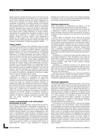 agentes químicos irritantes primarios causan el 75 % de los casos
de dermatitis profesionales. Sin embargo, en los centros clínicos
donde suelen emplearse pruebas con parches diagnósticos, la
frecuencia de dermatitis de contacto alérgica profesional ha
aumentado. Por definición, un irritante primario es una sustancia
química que dañará la piel de cualquier persona si se produce
una exposición suficiente. Los irritantes pueden ser destructivos
(fuertes o absolutos), como sucede con los ácidos concentrados,
los álcalis, las sales metálicas, algunos disolventes y ciertos gases.
Estos efectos tóxicos pueden observarse en escasos minutos,
dependiendo de la concentración del agente de contacto y de la
duración de la exposición. En cambio, los ácidos y álcalis
diluidos, incluidos los polvos alcalinos, varios disolventes y
líquidos de corte solubles, entre otros, pueden necesitar varios
días de contacto repetido para producir efectos apreciables. Estos
materiales se denominan “irritantes acumulativos o débiles”.
Plantas y maderas
Las plantas y las maderas suelen clasificarse como una causa
aparte de enfermedad cutánea, aunque pueden también incluirse
correctamente en el grupo de agentes químicos. Numerosas
plantas provocan irritación mecánica y química y sensibilización
alérgica, mientras que otras se caracterizan por su capacidad
fotorreactiva. La familia Anacardiaceae, que incluye la hiedra, el
roble y el zumaque venenosos, el aceite de cáscara de anacardo y
la nuez de areca, es una causa bien conocida de dermatitis profe-
sional debido a sus agentes activos (fenoles polihídricos). La
hiedra, el roble y el zumaque venenosos son causas comunes de
dermatitis de contacto alérgica. Otras plantas que se asocian a
dermatitis de contacto profesionales y no profesionales son las
siguientes: judías, crisantemo, lúpulo, yute, adelfas, piña, prima-
vera, ambrosía, jacinto y los bulbos de tulipanes. Las frutas y las
verduras, como los espárragos, las zanahorias, el apio, la achi-
coria, los cítricos, el ajo y las cebollas pueden producir dermatitis
de contacto en recolectores, envasadores de alimentos y trabaja-
dores de empresas de preparación de comida.
Varios tipos de madera se han relacionado con dermatosis
profesionales en madereros y trabajadores de aserraderos,
carpinteros y otros grupos de artesanos de la madera. Sin
embargo, la frecuencia de enfermedad cutánea es muy inferior a
la que tiene lugar por contacto con plantas venenosas. Es
probable que algunos de los productos químicos que se emplean
para conservar la madera causen más reacciones de dermatitis
que las resinas oleosas que contiene la madera. Entre los conser-
vantes que se utilizan para la protección frente a insectos,
hongos y el deterioro causado por la suciedad y la humedad se
encuentran los difenilos clorados, los naftalenos clorados, el
naftenato de cobre, la creosota, los fluoruros, los mercuriales
orgánicos, el alquitrán y algunos compuestos arsenicales; todos
ellos son causas conocidas de enfermedades cutáneas
profesionales.
Factores no profesionales en las enfermedades
profesionales de la piel
Si se tienen en cuenta las numerosas causas directas de enferme-
dades cutáneas profesionales mencionadas anteriormente, se
comprende fácilmente que, en la práctica, en cualquier tipo de
trabajo existen peligros evidentes y, con frecuencia, ocultos. Debe
prestarse atención también a los factores predisponentes o indi-
rectos. La predisposición puede heredarse y relacionarse con el
color y el tipo de piel o puede representar un defecto cutáneo
adquirido por otras exposiciones. Con independencia de la causa,
algunos trabajadores toleran peor los materiales o las condiciones
de trabajo en el ambiente laboral. En las grandes plantas indus-
triales, los programas médicos y de higiene pueden ofrecer la
oportunidad de colocar a estos empleados en situaciones
laborales que no alteren más su salud. En las industrias pequeñas,
sin embargo, a veces no se presta una atención médica adecuada
a los factores causales indirectos o predisponentes.
Situaciones cutáneas previas
Varias enfermedades no profesionales que afectan a la piel
pueden empeorar por diversos factores de exposición laboral.
Acné. El acné del adolescente suele empeorar por la exposición
a maquinaria, a aceites y al alquitrán. En estas personas, los
aceites insolubles, diversas fracciones del alquitrán, la grasas y
los agentes químicos productores de cloracné son claros factores
de riesgo.
Eccemas crónicos. La detección de la causa de un eccema
crónico que afecta a las manos y a veces, a otras localizaciones
distantes, puede ser difícil. La dermatitis alérgica, el ponfólix, el
eccema atópico, la psoriasis pustulosa y las infecciones fúngicas
son algunos ejemplos. Cualquiera que sea la situación, la erup-
ción puede empeorar a causa de una gran cantidad de agentes
químicos irritantes como plásticos, disolventes, líquidos para
corte y limpiadores industriales, así como por la humedad
prolongada. Los trabajadores obligados a continuar en el mismo
puesto sufrirán muchas molestias y es probable que disminuya su
eficiencia.
Dermatomicosis. Las infecciones fúngicas pueden empeorar por
la actividad profesional. Si están afectadas las uñas, puede ser
difícil valorar el papel de los agentes químicos o de los trauma-
tismos en el trastorno. La tiña crónica del pie sufrirá empeora-
mientos periódicos, sobre todo si deben utilizarse calzados
especiales cerrados.
Hiperhidrosis. La sudoración excesiva de las palmas de las
manos y las plantas de los pies puede ablandar (macerar) la piel,
sobre todo si es necesario utilizar guantes o calzados impermea-
bles. Esto aumentará la vulnerabilidad de una persona a los
efectos de otras exposiciones.
Situaciones varias. Los trabajadores con erupciones polimórficas
ligeras, lupus discoide crónico eritematoso, porfiria o vitíligo
tienen mayor riesgo, sobre todo si se exponen simultáneamente a
la radiación ultravioleta de la luz natural o artificial.
Tipo de piel y pigmentación
Las personas pelirrojas y las rubias de ojos azules, sobre todo las
de origen celta, toleran menos la luz solar que las personas con
tipos de piel más oscuros. Este tipo de piel también tolera peor la
exposición a productos químicos y a plantas fotorreactivas y se
sospecha que es más sensible a la acción de los agentes químicos
irritantes primarios, incluidos los disolventes. En general, la piel
negra tolera más la luz solar y los agentes químicos fotorreactivos
y es menos propensa a la inducción de cáncer de piel. Sin
embargo, la piel más oscura tiende a responder a los trauma-
tismos mecánicos, físicos o químicos mostrando una pigmenta-
ción postinflamatoria y también es más propensa a formar
queloides después de los traumatismos.
Las personas con ciertos tipos de piel, como las muy velludas,
grasas y morenas, son más propensas a sufrir acné y foliculitis.
Los trabajadores con piel seca y los que padecen ictiosis pueden
presentar problemas si deben desarrollar su actividad laboral en
ambientes con baja humedad o con agentes químicos que deshi-
dratan la piel. La necesidad de llevar ropa protectora especial
puede causar grandes molestias a los trabajadores que sudan de
forma profusa. De la misma forma, los individuos con sobrepeso
suelen presentar sarpullidos durante los meses cálidos en
ambientes laborales con calor excesivo o en los climas tropicales.
Aunque el sudor contribuye a enfriar la piel, también puede
hidrolizar algunos compuestos químicos que actuarán como irri-
tantes cutáneos.
12.6 VISION GENERAL ENCICLOPEDIA DE SALUD Y SEGURIDAD EN EL TRABAJO
EL CUERPO HUMANO
 