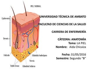 UNIVERSIDAD TÉCNICA DE AMBATO
FACULTAD DE CIENCIAS DE LA SALUD
CARRERA DE ENFERMERÍA
CÀTEDRA: ANATOMÌA
Tema: LA PIEL
Nombre: Aida Chicaiza
Fecha: 31/05/2016
Semestre: Segundo “B”