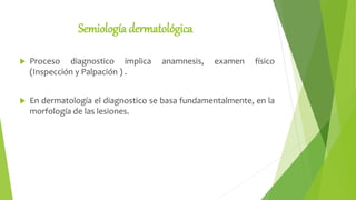 Semiología dermatológica
 Proceso diagnostico implica anamnesis, examen físico
(Inspección y Palpación ) .
 En dermatología el diagnostico se basa fundamentalmente, en la
morfología de las lesiones.
 
