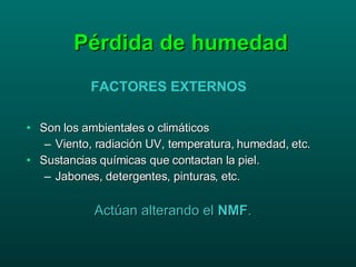 Pérdida de humedad Son los ambientales o climáticos Viento, radiación UV, temperatura, humedad, etc. Sustancias químicas que contactan la piel. Jabones, detergentes, pinturas, etc. Actúan alterando el  NMF . FACTORES EXTERNOS 