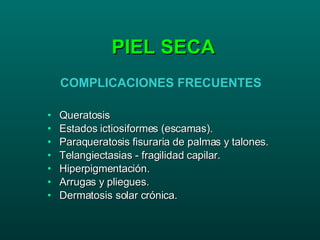 PIEL SECA Queratosis Estados ictiosiformes (escamas). Paraqueratosis fisuraria de palmas y talones. Telangiectasias - fragilidad capilar. Hiperpigmentación. Arrugas y pliegues. Dermatosis solar crónica. COMPLICACIONES FRECUENTES 
