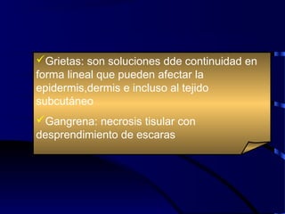 Grietas: son soluciones dde continuidad en
forma lineal que pueden afectar la
epidermis,dermis e incluso al tejido
subcutáneo
Gangrena: necrosis tisular con
desprendimiento de escaras
 
