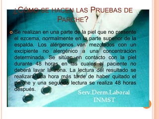 ¿CÓMO SE HACEN LAS PRUEBAS DE
              PARCHE?
   Se realizan en una parte de la piel que no presente
    el ezcema, normalmente en la parte superior de la
    espalda. Los alérgenos van mezclados con un
    excipiente no alergénico a una concentración
    determinada. Se sitúan en contacto con la piel
    durante 48 horas en las cuales el paciente no
    deberá lavar la zona. La lectura del resultado se
    realizará una hora más tarde de haber quitado el
    parche y una segunda lectura se realiza 48 horas
    después.
 