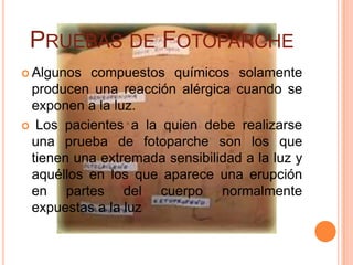 PRUEBAS DE FOTOPARCHE
 Algunos compuestos químicos solamente
 producen una reacción alérgica cuando se
 exponen a la luz.
 Los pacientes a la quien debe realizarse
 una prueba de fotoparche son los que
 tienen una extremada sensibilidad a la luz y
 aquéllos en los que aparece una erupción
 en partes del cuerpo normalmente
 expuestas a la luz
 