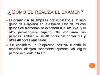 ¿CÓMO SE REALIZA EL EXAMEN?
El primer día se emplaza por duplicado el mismo
 grupo de alérgenos en la espalda. Uno de los dos
 grupos de alérgenos se expondrá a la luz UVA, y el
 otro permanecerá tapado. Se evaluarán las
 pruebas también a las 48 horas del primer día y
 otras 48 horas más tarde
 Se considera un fotoparche positivo cuando la
 reacción alérgica solamente aparece en algún
 parche expuesto a la luz.
 