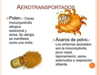 AEROTRANSPORTADOS
 Polen.- Causa
 rinoconjuntivitis
 alérgica
 estacional y
 asma. Su alergia
 se manifiesta        Ácaros   de polvo.-
 como una rinitis.    Los síntomas asociados
                      son la rinoconjutivitis,
                      picor nasal,
                      taponamiento, asma,
                      estornudos o respiración
                      silbante.
 