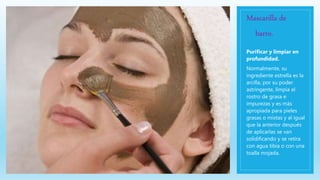 Mascarilla de
barro.
Purificar y limpiar en
profundidad.
Normalmente, su
ingrediente estrella es la
arcilla, por su poder
astringente, limpia el
rostro de grasa e
impurezas y es más
apropiada para pieles
grasas o mixtas y al igual
que la anterior después
de aplicarlas se van
solidificando y se retira
con agua tibia o con una
toalla mojada.
 