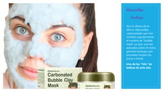 Mascarillas
burbuja.
Son lo último de lo
último. Mascarillas
carbonatadas que han
recibido popularmente
el nombre de “bubble
mask” ya que, una vez
aplicadas sobre el rostro,
generan burbujas que
prometen limpiar los
poros a fondo.
Uno de los “hits” de
belleza de este año.
 