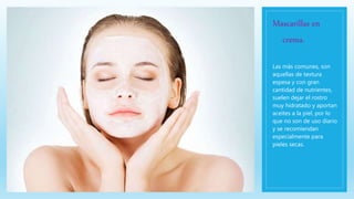 Mascarillas en
crema.
Las más comunes, son
aquellas de textura
espesa y con gran
cantidad de nutrientes,
suelen dejar el rostro
muy hidratado y aportan
aceites a la piel, por lo
que no son de uso diario
y se recomiendan
especialmente para
pieles secas.
 