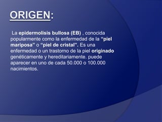 Origen: La epidermolisis bullosa (EB) , conocida popularmente como la enfermedad de la “piel mariposa” o “piel de cristal”. Es una enfermedad o un trastorno de la piel originado genéticamente y hereditariamente.puede aparecer en uno de cada 50.000 o 100.000 nacimientos. 