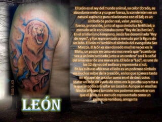 El León es el rey del mundo animal, su color dorado, su
 abundante melena y su gran fuerza, lo conviernten en un
     natural aspirante para relacionarse con el Sol; es un
             símbolo de poder real, valor ,realeza;
   fuerza, protección, junto al agua simboliza fertilidad; a
    menudo se le consideraba como “Rey de las Bestias”.
 En el cristianismo temprano, Jesús fue denominado "Rey
  de reyes", y fue representado a menudo por la figura de
un león. El león es también el símbolo del evangelista San
     Marcos. El león es mencionado muchas veces en la
  Biblia, un pasaje en concreto nos revela que "cuando se
  vea a un león tumbado junto a un cordero" será la señal
del amanecer de una nueva era. El león o "Leo", es uno de
         los 12 signos del zodíaco y representa al sol.
  En las culturas africanas el león es un poderoso símbolo
en muchos mitos de la creación, en los que aparece tanto
      en el papel de creador como en el de destructor.
Matar un león sin ayuda de otros era la prueba suprema a
 la que se podía enfrentar un cazador. Aunque en muchas
   fábulas africanas también nos podemos encontrar con
      que el León es a menudo representado como un
                personaje vanidoso, arrogante
 