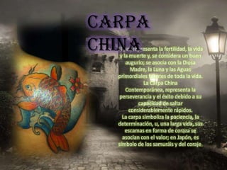 CARPA
CHINA
  El pez representa la fertilidad, la vida
   y la muerte y, se considera un buen
      augurio; se asocia con la Diosa
         Madre, la Luna y las Aguas
  primordiales fuentes de toda la vida.
              La Carpa China
      Contemporánea, representa la
   perseverancia y el éxito debido a su
            capacidad de saltar
        considerablemente rápidos.
    La carpa simboliza la paciencia, la
  determinación, u, una larga vida, sus
      escamas en forma de coraza se
    asocian con el valor; en Japón, es
  símbolo de los samuráis y del coraje.
 