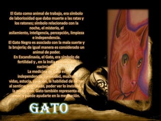 El Gato como animal de trabajo, era símbolo
 de laboriosidad que daba muerte a las ratas y
     los ratones; símbolo relacionado con la
                noche, el misterio, el
asilamiento, inteligencia, percepción, limpieza
                  e independencia.
El Gato Negro es asociado con la mala suerte y
la brujería; de igual manera es considerado un
                  animal de poder.
    En Escandinavia, el Gato, era símbolo de
       fertilidad y , en la India es ícono del
                     nacimiento.
               La medicina de Gato es
       independencia, curiosidad, muchas
vidas, astucia, curación, la habilidad de luchar
al sentirse acorralado, poder ver lo invisible, y
   la protección. Gato también representa el
   amor, y puede ayudarte en la meditación.
                                GATO
 