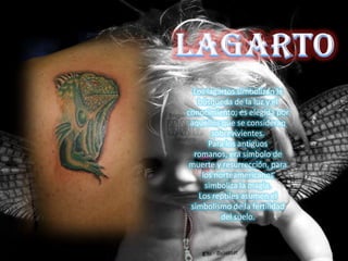 Los lagartos simbolizan la
   búsqueda de la luz y el
conocimiento; es elegida por
 aquellos que se consideran
        sobrevivientes.
       Para los antiguos
  romanos, era símbolo de
 muerte y resurrección, para
    los norteamericanos
     simboliza la magia.
   Los reptiles asumen el
 simbolismo de la fertilidad
          del suelo.
 