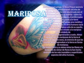 En la mitología griega, la diosa Psique aparecía
     representada artísticamente con alas de
 mariposa. Este hecho está relacionado con el
   nacimiento del alma o el espíritu - como las
orugas que salen de su capullo, transformadas
        de una criatura vinculada a la tierra
 vinculada, a una entidad aérea, una metáfora
clásica. Para los griegos, un alma humana nacía
cada vez que una mariposa salía de su capullo.
   Diversas culturas han mirado a la mariposa
                 como símbolo de
  transformación, regeneración y vuelo. Almas
     llevadas por las mariposas de la tierra al
cielo, o en algunos casos, la creencia de que las
 mismas almas regresaban a la tierra en forma
                   de mariposa.
Su belleza física y su aleteo entre las flores a la
   búsqueda de néctar de flores la han hecho
 sinónimo de los más inestables y superficiales
            aspectos del alma humana.
 