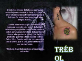 El trébol es símbolo de la buena suerte, sus
cuatro hojas representan la fama, la riqueza, el
amor y la salud, los cuatro componentes de la
    felicidad. Su historicidad se remonta a la
                 antigua Irlanda…

    Cuando San Patricio viajó a Irlanda con la
  misión de convertir a las gentes de la isla al
cristianismo, empleó las creencias locales en el
trébol, para ilustrar el misterio de la santísima
  trinidad a las gentes de Irlanda. San Patricio
  predicaba que Dios estaba dividido en tres:
Padre, Hijo y Espíritu santo, tal y como sucede
 con el trébol, que es uno, pero está formado
                por sus tres hojas.

 “Símbolo de verdad resistente a los embates
                 culturales”
 