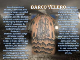 Como los tatuajes de              Este tatuaje intenta
   calaveras, o demonios, estos       transmitir el orgullo por
  tatuajes se hacían en realidad    una forma de vida (la vida
        como un talismán de          en el mar), pero también
 protección, con el fin de alejar     actúa como una especie
la desgracia que representaban      de amuleto para asegurar
 (el naufragio y la muerte en el    que el marinero regresará
       mar). Y una especie de         sano y salvo a su hogar.
    recordatorio de que el mar            Una variante más
     puede ser muchas veces           macabra de los tatuajes
            despiadado.               con barcos a toda vela y
   Existe una especie de código        frases como "rumbo a
        del tatuaje entre los        casa", fueron los tatuajes
     marinos, un tatuaje de un      que mostraban "la tumba
 barco a toda vela significa que          del marino". Estos
  el marino ha rodeado el Cabo      tatuajes solían mostrar un
    de Hornos, uno de los más       barco hundiéndose entre
      inhóspitos, peligrosos y          las olas, con su quilla
 temidos estrechos marinos del      destrozada por rocas o un
       mundo, pero un punto                    arrecife.
necesario para circunnavegar el
 globo en las rutas comerciales.
 