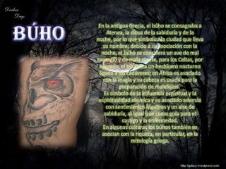 En la antigua Grecia, el búho se consagraba a
     Atenea, la diosa de la sabiduría y de la
noche, por lo que simboliza la ciudad que lleva
   su nombre; debido a su asociación con la
  noche, el búho se considera un ave de mal
presagio y de mala suerte, para los Celtas, por
 ejemplo, el búho era un hechicero nocturno
 ligado a los cadáveres; en África es asociado
   con la magia y su cabeza es usada para la
           preparación de maleficios.
    Es símbolo de la influencia espiritual y la
 espiritualidad cósmica y es asociado además
     con sentimientos lúgubres y un aire de
    sabiduría, al igual que como guía para el
            castigo y la enfermedad.
   En algunas culturas los búhos también se
   asocian con la riqueza, en particular, en la
                mitología griega.
 