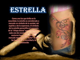 Como una luz que brilla en la
oscuridad, la estrella es considerada a
menudo un símbolo de la verdad, del
 espíritu y de la esperanza. El símbolo
 de la estrella personifica el concepto
de la "chispa divina" que ha dentro de
 cada uno de nosotros. Su naturaleza
    nocturna hace que la estrella a
menudo represente la "lucha" contra
    las fuerzas de la oscuridad y lo
              desconocido
 