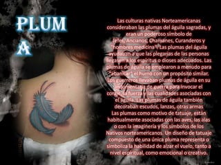 Las culturas nativas Norteamericanas
consideraban las plumas del águila sagradas, y
           eran un poderoso símbolo de
    Jefes, Ancianos, Chamanes, Curanderos y
   "hombres medicina". Las plumas del águila
  ayudaban a que las plegarias de las personas
llegasen a los espíritus o dioses adecuados. Las
plumas de águila se emplearon a menudo para
  "abanicar" el humo con un propósito similar.
 Los guerreros llevaban plumas de águila en su
     indumentaria de guerra para invocar el
coraje, la fuerza y las cualidades asociadas con
     el águila. Las plumas de águila también
     decoraban escudos, lanzas, otras armas
    Las plumas como motivo de tatuaje, están
 habitualmente asociadas con las aves, las alas
     o con la imaginería y los símbolos de los
Nativos norteamericanos. Un diseño de tatuaje
  compuesto de una única pluma representa o
simboliza la habilidad de alzar el vuelo, tanto a
   nivel espiritual, como emocional o creativo.
 