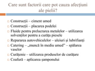 Care sunt factorii care pot cauza afecțiuni
ale pielii?
 Construcții – ciment umed
 Construcții – placarea podelei
 Fluide pentru prelucrarea metalelor – utilizarea
solvenților pentru a curăța piesele
 Repararea autovehiculelor – uleiuri și lubrifianți
 Catering – „muncă în mediu umed” – spălarea
vaselor
 Curățenie – utilizarea produselor de curățare
 Coafură – aplicarea șamponului
 
