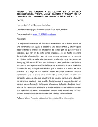 PROYECTO DE FOMENTO A LA LECTURA EN LA ESCUELA
TELESECUNDARIA “PROFR. JESÚS BARRETO Y MOLINA” DE LA
COMUNIDAD DE TLACOTEPEC, ZACUALPAN DE AMILPAS MORELOS.
DATOS:
Nombre: Lady Anahí Barranco Montañez.
Universidad Pedagógica Nacional Unidad 17-A, Ayala, Morelos.
Correo electrónico: anahi_13_297@hotmail.com
Resumen:
La adquisición de hábitos de lectura es fundamental en el mundo actual, es
una herramienta que ayuda a acceder a una actitud crítica y reflexiva para
poder entender y analizar las situaciones de cambio por las que atraviesa la
sociedad, que hoy en día está siendo impactada por un fuerte fenómeno
denominado globalización, que no solo genera cambios en el aspecto
económico, político y social, sino también en el educativo, provocando grandes
estragos y deficiencias. El error más presente es creer que la lectura solo tiene
importancia en los primeros años de formación académica, es decir en el nivel
primario, por ello es importante recalcar que el fomento a la lectura se debe
presentar a lo largo de los diversos niveles escolares como una práctica
permanente que se apoye en la motivación y estimulación, así como ser
constante, ya que la idea que actualmente se propone es la de una educación
permanente a través de toda su vida. Se plantea que la escuela debe ser un
espacio para la formación de lectores, al igual que la familia, donde se deben
afianzar los hábitos con respecto a la lectura. Agregando que la lectura cumple
una importante función social ampliando visiones en los jóvenes, que permiten
obtener una capacidad para adaptarse a los cambios de la sociedad.
Palabras clave: Fomento, lectura, interés, socialización e intervención.
 