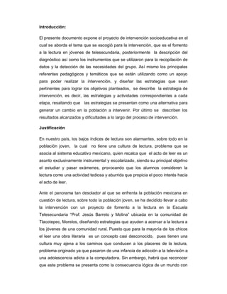 Introducción:
El presente documento expone el proyecto de intervención socioeducativa en el
cual se aborda el tema que se escogió para la intervención, que es el fomento
a la lectura en jóvenes de telesecundaria, posteriormente la descripción del
diagnóstico así como los instrumentos que se utilizaron para la recopilación de
datos y la detección de las necesidades del grupo. Así mismo los principales
referentes pedagógicos y temáticos que se están utilizando como un apoyo
para poder realizar la intervención, y diseñar las estrategias que sean
pertinentes para lograr los objetivos planteados, se describe la estrategia de
intervención, es decir, las estrategias y actividades correspondientes a cada
etapa, resaltando que las estrategias se presentan como una alternativa para
generar un cambio en la población a intervenir. Por último se describen los
resultados alcanzados y dificultades a lo largo del proceso de intervención.
Justificación
En nuestro país, los bajos índices de lectura son alarmantes, sobre todo en la
población joven, la cual no tiene una cultura de lectura, problema que se
asocia al sistema educativo mexicano, quien recalca que el acto de leer es un
asunto exclusivamente instrumental y escolarizado, siendo su principal objetivo
el estudiar y pasar exámenes, provocando que los alumnos consideren la
lectura como una actividad tediosa y aburrida que propicia el poco interés hacia
el acto de leer.
Ante el panorama tan desolador al que se enfrenta la población mexicana en
cuestión de lectura, sobre todo la población joven, se ha decidido llevar a cabo
la intervención con un proyecto de fomento a la lectura en la Escuela
Telesecundaria “Prof. Jesús Barreto y Molina” ubicada en la comunidad de
Tlacotepec, Morelos, diseñando estrategias que ayuden a acercar a la lectura a
los jóvenes de una comunidad rural. Puesto que para la mayoría de los chicos
el leer una obra literaria es un concepto casi desconocido, pues tienen una
cultura muy ajena a los caminos que conducen a los placeres de la lectura,
problema originado ya que pasaron de una infancia de adicción a la televisión a
una adolescencia adicta a la computadora. Sin embargo, habrá que reconocer
que este problema se presenta como la consecuencia lógica de un mundo con
 