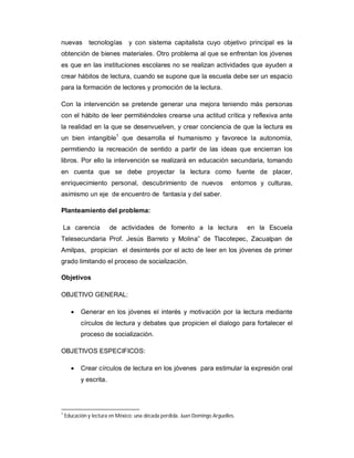 nuevas tecnologías y con sistema capitalista cuyo objetivo principal es la
obtención de bienes materiales. Otro problema al que se enfrentan los jóvenes
es que en las instituciones escolares no se realizan actividades que ayuden a
crear hábitos de lectura, cuando se supone que la escuela debe ser un espacio
para la formación de lectores y promoción de la lectura.
Con la intervención se pretende generar una mejora teniendo más personas
con el hábito de leer permitiéndoles crearse una actitud crítica y reflexiva ante
la realidad en la que se desenvuelven, y crear conciencia de que la lectura es
un bien intangible1
que desarrolla el humanismo y favorece la autonomía,
permitiendo la recreación de sentido a partir de las ideas que encierran los
libros. Por ello la intervención se realizará en educación secundaria, tomando
en cuenta que se debe proyectar la lectura como fuente de placer,
enriquecimiento personal, descubrimiento de nuevos entornos y culturas,
asimismo un eje de encuentro de fantasía y del saber.
Planteamiento del problema:
La carencia de actividades de fomento a la lectura en la Escuela
Telesecundaria Prof. Jesús Barreto y Molina” de Tlacotepec, Zacualpan de
Amilpas, propician el desinterés por el acto de leer en los jóvenes de primer
grado limitando el proceso de socialización.
Objetivos
OBJETIVO GENERAL:
 Generar en los jóvenes el interés y motivación por la lectura mediante
círculos de lectura y debates que propicien el dialogo para fortalecer el
proceso de socialización.
OBJETIVOS ESPECIFICOS:
 Crear círculos de lectura en los jóvenes para estimular la expresión oral
y escrita.
1
Educación y lectura en México: una década perdida. Juan Domingo Arguelles.
 