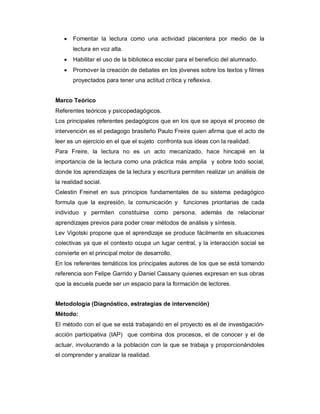  Fomentar la lectura como una actividad placentera por medio de la
lectura en voz alta.
 Habilitar el uso de la biblioteca escolar para el beneficio del alumnado.
 Promover la creación de debates en los jóvenes sobre los textos y filmes
proyectados para tener una actitud crítica y reflexiva.
Marco Teórico
Referentes teóricos y psicopedagógicos.
Los principales referentes pedagógicos que en los que se apoya el proceso de
intervención es el pedagogo brasileño Paulo Freire quien afirma que el acto de
leer es un ejercicio en el que el sujeto confronta sus ideas con la realidad.
Para Freire, la lectura no es un acto mecanizado, hace hincapié en la
importancia de la lectura como una práctica más amplia y sobre todo social,
donde los aprendizajes de la lectura y escritura permiten realizar un análisis de
la realidad social.
Celestin Freinet en sus principios fundamentales de su sistema pedagógico
formula que la expresión, la comunicación y funciones prioritarias de cada
individuo y permiten constituirse como persona, además de relacionar
aprendizajes previos para poder crear métodos de análisis y síntesis.
Lev Vigotski propone que el aprendizaje se produce fácilmente en situaciones
colectivas ya que el contexto ocupa un lugar central, y la interacción social se
convierte en el principal motor de desarrollo.
En los referentes temáticos los principales autores de los que se está tomando
referencia son Felipe Garrido y Daniel Cassany quienes expresan en sus obras
que la escuela puede ser un espacio para la formación de lectores.
Metodología (Diagnóstico, estrategias de intervención)
Método:
El método con el que se está trabajando en el proyecto es el de investigación-
acción participativa (IAP) que combina dos procesos, el de conocer y el de
actuar, involucrando a la población con la que se trabaja y proporcionándoles
el comprender y analizar la realidad.
 