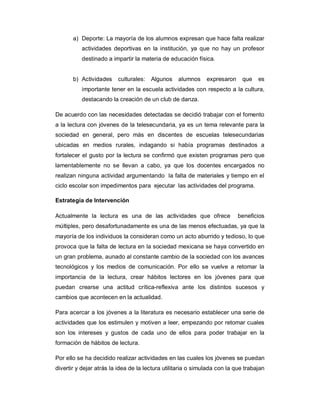 a) Deporte: La mayoría de los alumnos expresan que hace falta realizar
actividades deportivas en la institución, ya que no hay un profesor
destinado a impartir la materia de educación física.
b) Actividades culturales: Algunos alumnos expresaron que es
importante tener en la escuela actividades con respecto a la cultura,
destacando la creación de un club de danza.
De acuerdo con las necesidades detectadas se decidió trabajar con el fomento
a la lectura con jóvenes de la telesecundaria, ya es un tema relevante para la
sociedad en general, pero más en discentes de escuelas telesecundarias
ubicadas en medios rurales, indagando si había programas destinados a
fortalecer el gusto por la lectura se confirmó que existen programas pero que
lamentablemente no se llevan a cabo, ya que los docentes encargados no
realizan ninguna actividad argumentando la falta de materiales y tiempo en el
ciclo escolar son impedimentos para ejecutar las actividades del programa.
Estrategia de Intervención
Actualmente la lectura es una de las actividades que ofrece beneficios
múltiples, pero desafortunadamente es una de las menos efectuadas, ya que la
mayoría de los individuos la consideran como un acto aburrido y tedioso, lo que
provoca que la falta de lectura en la sociedad mexicana se haya convertido en
un gran problema, aunado al constante cambio de la sociedad con los avances
tecnológicos y los medios de comunicación. Por ello se vuelve a retomar la
importancia de la lectura, crear hábitos lectores en los jóvenes para que
puedan crearse una actitud crítica-reflexiva ante los distintos sucesos y
cambios que acontecen en la actualidad.
Para acercar a los jóvenes a la literatura es necesario establecer una serie de
actividades que los estimulen y motiven a leer, empezando por retomar cuales
son los intereses y gustos de cada uno de ellos para poder trabajar en la
formación de hábitos de lectura.
Por ello se ha decidido realizar actividades en las cuales los jóvenes se puedan
divertir y dejar atrás la idea de la lectura utilitaria o simulada con la que trabajan
 