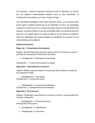 en la escuela, donde los aspectos mecánicos como la velocidad y la dicción
son los objetivos fundamentales dejando fuera la más importante: la
comprensión de los textos y por ende el placer de leer.
Las actividades planteadas para poder intervenir llevan una secuencia para
poder lograr el objetivo general que se ha planteado, es decir, las estrategias
muestran el camino que se va a seguir para poder llegar al principal objetivo del
proyecto, poniendo énfasis en que las actividades deben ser atractivas para los
alumnos y se puedan aplicar sin ningún problema, por tal motivo se retomaron
datos del diagnóstico para poder escoger las actividades de acuerdo con las
características de la población.
Etapas del proyecto
Etapa No. 1: Presentación del proyecto
Objetivo: Que los integrantes del primer grado sección “B” conozcan lo que se
abordara en el proyecto de Intervención Educativa.
 Estrategia No.1: Presentación del proyecto
Actividad No. 1: “A que no encuentras a tu pareja”
Etapa No.2: “Acercamiento a la lectura”
Objetivo: Motivar y generar interés en los jóvenes sobre la lectura a través de
las narraciones orales.
 Estrategia No.2 : “A la lectura”
Actividad No. 2: “La hora del cuento”
 Estrategia No.3: “Conociendo la biblioteca”
Actividad No. 3: “Apropiándonos de la biblioteca”
Etapa No.3: “En la lectura”
Objetivo: Familiarizar a los jóvenes con la lectura y mostrar que esta puede ser
divertida y placentera.
 Estrategia No. 4: “Círculos de lectura”
Actividad No.4 “Re-cuento”
 Estrategia No. 5: “Café literario”
 Estrategia No. 6: Libro-fórum
 