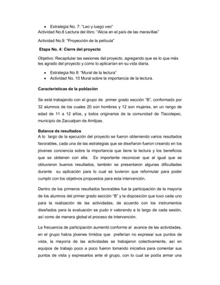  Estrategia No. 7: “Leo y luego veo”
Actividad No.8 Lectura del libro: “Alicia en el país de las maravillas”
Actividad No.9: “Proyección de la película”
Etapa No. 4: Cierre del proyecto
Objetivo: Recapitular las sesiones del proyecto, agregando que es lo que más
les agrado del proyecto y como lo aplicarían en su vida diaria.
 Estrategia No 8: “Mural de la lectura”
 Actividad No. 10 Mural sobre la importancia de la lectura.
Características de la población
Se está trabajando con el grupo de primer grado sección “B”, conformado por
32 alumnos de los cuales 20 son hombres y 12 son mujeres, en un rango de
edad de 11 a 12 años, y todos originarios de la comunidad de Tlacotepec,
municipio de Zacualpan de Amilpas.
Balance de resultados
A lo largo de la ejecución del proyecto se fueron obteniendo varios resultados
favorables, cada una de las estrategias que se diseñaron fueron creando en los
jóvenes conciencia sobre la importancia que tiene la lectura y los beneficios
que se obtienen con ella. Es importante reconocer que al igual que se
obtuvieron buenos resultados, también se presentaron algunas dificultades
durante su aplicación para lo cual se tuvieron que reformular para poder
cumplir con los objetivos propuestos para esta intervención.
Dentro de los primeros resultados favorables fue la participación de la mayoría
de los alumnos del primer grado sección “B” y la disposición que tuvo cada uno
para la realización de las actividades, de acuerdo con los instrumentos
diseñados para la evaluación se pudo ir valorando a lo largo de cada sesión,
así como de manera global el proceso de intervención.
La frecuencia de participación aumentó conforme al avance de las actividades,
en el grupo había jóvenes tímidos que preferían no expresar sus puntos de
vista, la mayoría de las actividades se trabajaron colectivamente, así en
equipos de trabajo poco a poco fueron tomando iniciativa para comentar sus
puntos de vista y expresarlos ante el grupo, con lo cual se podía armar una
 