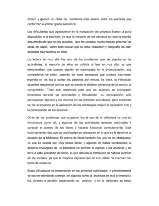 motivo y generó un clima de confianza más ameno entre los alumnos que
conforman el primer grado sección B.
Las dificultades que aparecieron en la realización del proyecto fueron la poca
disposición a la escritura, ya que la mayoría de los alumnos no quería escribir
argumentando que no les gustaba, que les costaba mucho trabajo plasmar las
ideas en papel, sobre todo decían que su letra, redacción y ortografía no eran
aspectos muy buenos en ellos.
La lectura en voz alta fue otro de los problemas que se suscitó en las
actividades, la mayoría de ellos se cohibía al leer en voz alta, ya que
mencionaban que cuando alguien se equivocaba en la pronunciación, sus
compañeros se reían, además de estar pensando que cuando estuvieran
leyendo se les iba a contar las palabras por minuto, es decir, la velocidad,
aspectos mecánicos con los que se pierde el objetivo primordial de la lectura: la
comprensión. Todo esto repercutía para que los alumnos se expresaran
libremente durante las actividades y dificultando su participación, solo
participaban algunos y los mismos en las primeras actividades, pero conforme
se fue avanzando en la aplicación de las estrategias mejoró la expresión oral y
la participación de los alumnos.
Otras de los problemas que surgieron fue el uso de la biblioteca ya que no
funcionaba como tal, y algunas de las actividades estaban destinadas a
conocer el acervo de los libros y hacerla funcionar correctamente. Este
inconveniente hizo que las actividades se retrasaran en lo que se le devolvía el
espacio de la biblioteca. El acervo de libros también fue uno de los obstáculos,
ya que se cuenta con muy pocos libros, y algunos en malas condiciones, el
docente encargado de la biblioteca no permite el ingreso a los alumnos y no
lleva a cabo préstamo de libros, lo que dificulta la formación de hábitos lectores
en los jóvenes, ya que la mayoría expresa que en sus casas no cuentan con
libros de literatura.
Estas dificultades se presentaron en las primeras actividades, y posteriormente
se fueron intentando corregir, en algunas como la escritura se está animando a
los jóvenes a escribir, observando un avance y en la biblioteca se están
 