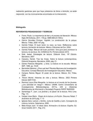 realizando gestiones para que haya préstamos de libros a domicilio, se están
mejorando con los inconvenientes encontrados en la intervención.
Bibliografía
REFERENTES PEDAGOGICOS Y TEORICOS
 Freire, Paulo. La importancia de leer y el proceso de liberación. México:
Siglo XXl Editores, 2011. 176 pp. ISBN 966-23-1593-x
 García González Enrique. Vigotski: La construcción de la psique.
México: Trillas, 2000 147 pág.
 Garrido Felipe. El buen lector no nace, se hace. Reflexiones sobre
lectura y formación de lectores. México, Ediciones del Sur, 2004.
 Garrido Felipe. Manual del buen promotor. Una guía para promover la
lectura y la escritura. Ed. CONACULTA. Primera edición 2012.
 Solé, Isabel. Estrategias de lectura. Editorial Grao. 19ª Edición.
Barcelona, 2007
 Cassany, Daniel. Tras las líneas. Sobre la lectura contemporánea,
Editorial Anagrama, Barcelona, 2006, pág. 21.
 Gómez Palacios Margarita y otros. La lectura en la escuela. México:
SEP, 1996. pp. 19-20
 Bernárdez Mariana, ¿Para qué leer? Revista Mexicana de Investigación
Educativa. Consejo Mexicano de Investigación Educativa. México.
 Campos Ramos Miguel. El poder de la lectura. México. Ed. Trillas,
2009.
 Peroni Michel. Historias de vida y lectura. México. 2003 Primera
Edición SEP/ FCE.
 Ramírez Leyva Elsa Margarita. La lectura en el mundo de los jóvenes,
¿una actividad en riesgo? / México: UNAM, Centro Universitario de
Investigaciones Bibliotecológicas, 2011ix, 249 p. (Sistemas
Bibliotecarios de Información y Sociedad) Proyecto PAPIIT IN405509
 Samaniego F. Juan. Los jóvenes y el placer de la lectura. Perú Lima.
Pág. 1-5.
 Vargas Llosa Mario. Elogio de la lectura y la ficción. Discurso Nobel. 7
diciembre de 2010 pág. 1- 13
 Iglesias Sara. Lectura y familia. Junta de Castilla y León, Consejería de
cultura y turismo. Salamanca, 2000.
 Mata Anaya Juan. 10 ideas clave. Animación a la lectura. España. Ed.
Grao/ Colofón 2011. Pág. 212.
 