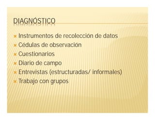 DIAGNÓSTICO
 Instrumentos de recolección de datos
 Cédulas de observación
 Cuestionarios
 Diario de campo
 Entrevistas (estructuradas/ informales)
 Trabajo con grupos
 