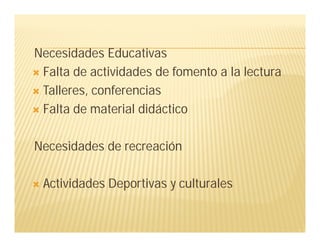 Necesidades Educativas
 Falta de actividades de fomento a la lectura
 Talleres, conferencias
 Falta de material didáctico
Necesidades de recreación
 Actividades Deportivas y culturales
 