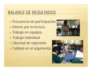 BALANCE DE RESULTADOS
 Frecuencia de participación
 Interés por la lectura
 Trabajo en equipos
 Trabajo individual
 Libertad de expresión
 Calidad en el argumento
 