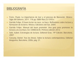 BIBLIOGRAFÍA
 Freire, Paulo. La importancia de leer y el proceso de liberación. México:
Siglo XXl Editores, 2011. 176 pp. ISBN 966-23-1593-x
 Garrido Felipe. El buen lector no nace, se hace. Reflexiones sobre lectura y
formación de lectores. México, Ediciones del Sur, 2004.
 Garrido Felipe. Manual del buen promotor. Una guía para promover la
lectura y la escritura. Ed. CONACULTA. Primera edición 2012.
 Solé, Isabel. Estrategias de lectura. Editorial Grao. 19ª Edición. Barcelona,
2007
 Cassany, Daniel. Tras las líneas. Sobre la lectura contemporánea, Editorial
Anagrama, Barcelona, 2006, pág. 21.
 