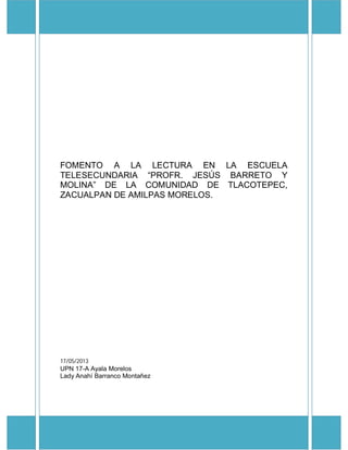 FOMENTO A LA LECTURA EN LA ESCUELA
TELESECUNDARIA “PROFR. JESÚS BARRETO Y
MOLINA” DE LA COMUNIDAD DE TLACOTEPEC,
ZACUALPAN DE AMILPAS MORELOS.
17/05/2013
UPN 17-A Ayala Morelos
Lady Anahí Barranco Montañez
 