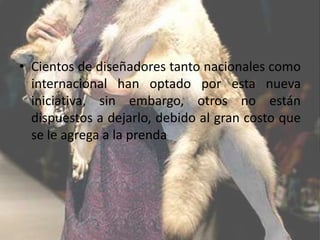 • Cientos de diseñadores tanto nacionales como
  internacional han optado por esta nueva
  iniciativa, sin embargo, otros no están
  dispuestos a dejarlo, debido al gran costo que
  se le agrega a la prenda
 