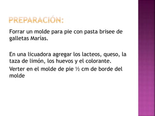 Forrar un molde para pie con pasta brisee de
galletas Marías.
En una licuadora agregar los lacteos, queso, la
taza de limón, los huevos y el colorante.
Verter en el molde de pie ½ cm de borde del
molde
 
