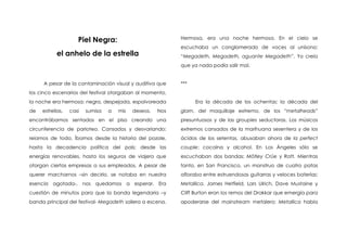 Piel Negra:                            Hermosa, era una noche hermosa. En el cielo se
                                                            escuchaba un conglomerado de voces al unísono:
            el anhelo de la estrella                        “Megadeth, Megadeth, aguante Megadeth”. Yo creía
                                                            que ya nada podía salir mal.


     A pesar de la contaminación visual y auditiva que      ***
los cinco escenarios del festival otorgaban al momento,
la noche era hermosa: negra, despejada, espolvoreada              Era la década de los ochentas; la década del
de   estrellas,   casi   sumisa   a   mis   deseos.   Nos   glam, del maquillaje extremo, de los “metalheads”
encontrábamos sentados en el piso creando una               presuntuosos y de las groupies seductoras. Los músicos
circunferencia de parloteo. Cansados y desvariando:         extremos cansados de la marihuana sesentera y de los
reíamos de todo. Íbamos desde la historia del pozole,       ácidos de los setentas, abusaban ahora de la perfect
hasta la decadencia política del país; desde las            couple: cocaína y alcohol. En Los Ángeles sólo se
energías renovables, hasta los seguros de viajero que       escuchaban dos bandas: Mötley Crüe y Ratt. Mientras
otorgan ciertas empresas a sus empleados. A pesar de        tanto, en San Francisco, un monstruo de cuatro patas
querer marcharnos –sin decirlo, se notaba en nuestra        afloraba entre estruendosas guitarras y veloces baterías:
esencia agotada-, nos quedamos a esperar. Era               Metallica. James Hetfield, Lars Ulrich, Dave Mustaine y
cuestión de minutos para que la banda legendaria –y         Cliff Burton eran los remos del Drakkar que emergía para
banda principal del festival- Megadeth saliera a escena.    apoderarse del mainstream metalero; Metallica había
 