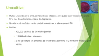 Urocultivo
 Piuria: Leucocitos en la orina, es indicativa de infección, pero puede haber infección sin piuria.
Sirve mas de confirmación, mas no de diagnostico.
 Hematuria microscópica: común en cistitis aguda; por si sola no sugiere ITU.
 Positivo:
− 100,000 colonias de un mismo germen
− 10,000 colonias + síntomas.
− Si no se cumple los criterios, se recomienda confirma ITU mediante muestra por
sonda.
 
