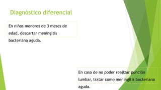 Diagnóstico diferencial
En niños menores de 3 meses de
edad, descartar meningitis
bacteriana aguda.
En caso de no poder realizar punción
lumbar, tratar como meningitis bacteriana
aguda.
 